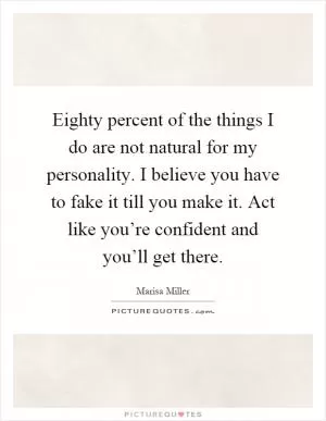 Eighty percent of the things I do are not natural for my personality. I believe you have to fake it till you make it. Act like you’re confident and you’ll get there Picture Quote #1