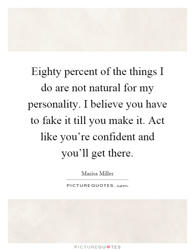 Eighty percent of the things I do are not natural for my personality. I believe you have to fake it till you make it. Act like you're confident and you'll get there Picture Quote #1
