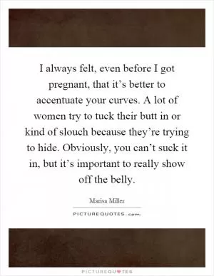 I always felt, even before I got pregnant, that it’s better to accentuate your curves. A lot of women try to tuck their butt in or kind of slouch because they’re trying to hide. Obviously, you can’t suck it in, but it’s important to really show off the belly Picture Quote #1