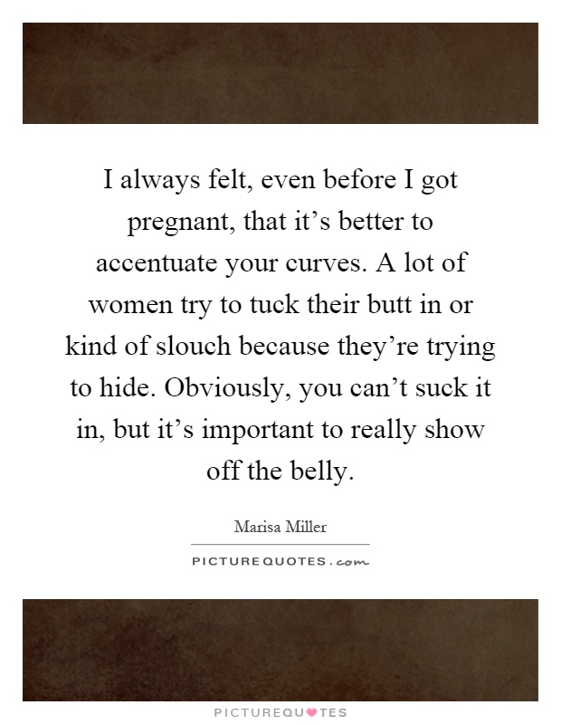 I always felt, even before I got pregnant, that it's better to accentuate your curves. A lot of women try to tuck their butt in or kind of slouch because they're trying to hide. Obviously, you can't suck it in, but it's important to really show off the belly Picture Quote #1