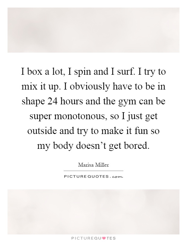 I box a lot, I spin and I surf. I try to mix it up. I obviously have to be in shape 24 hours and the gym can be super monotonous, so I just get outside and try to make it fun so my body doesn't get bored Picture Quote #1