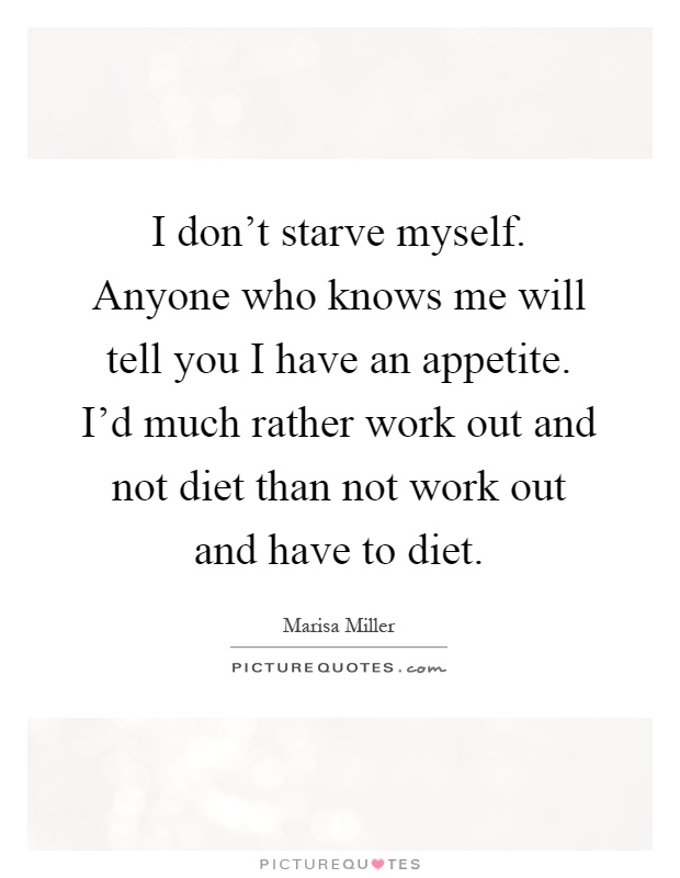I don't starve myself. Anyone who knows me will tell you I have an appetite. I'd much rather work out and not diet than not work out and have to diet Picture Quote #1