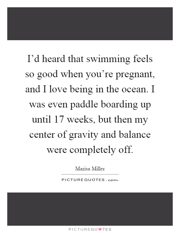 I'd heard that swimming feels so good when you're pregnant, and I love being in the ocean. I was even paddle boarding up until 17 weeks, but then my center of gravity and balance were completely off Picture Quote #1