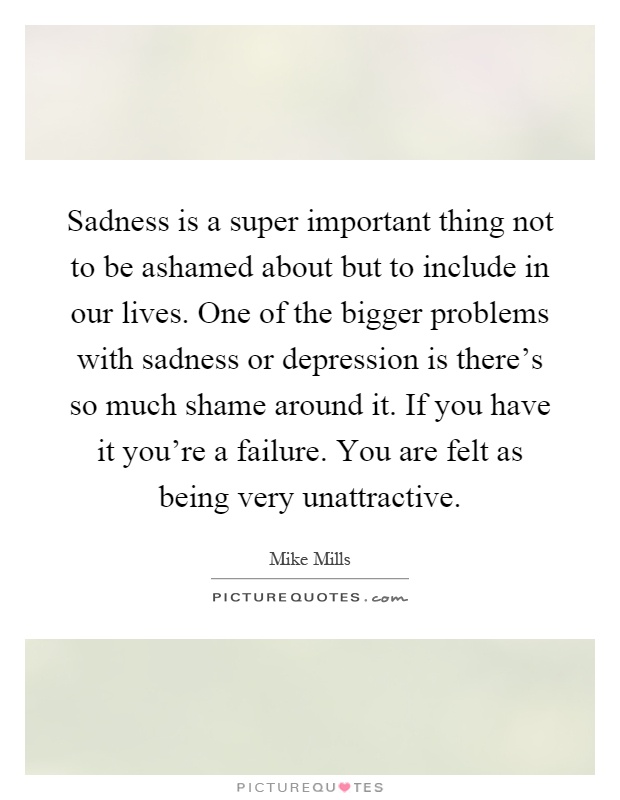 Sadness is a super important thing not to be ashamed about but to include in our lives. One of the bigger problems with sadness or depression is there's so much shame around it. If you have it you're a failure. You are felt as being very unattractive Picture Quote #1