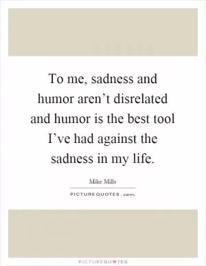 To me, sadness and humor aren’t disrelated and humor is the best tool I’ve had against the sadness in my life Picture Quote #1