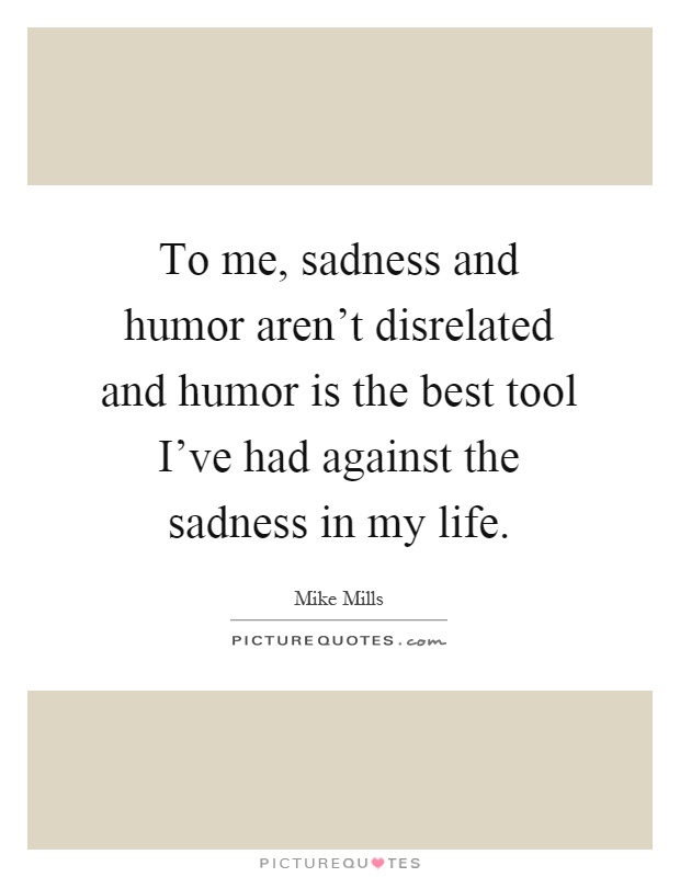 To me, sadness and humor aren't disrelated and humor is the best tool I've had against the sadness in my life Picture Quote #1