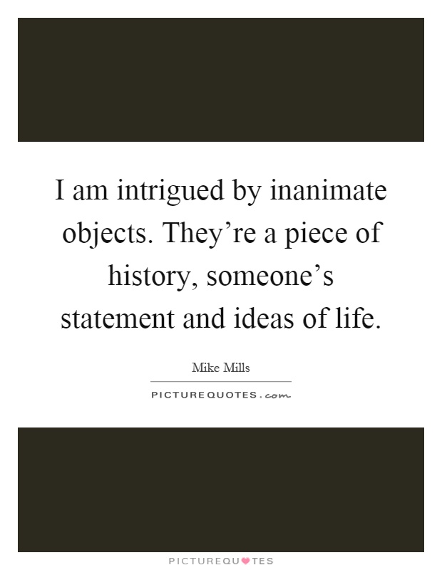 I am intrigued by inanimate objects. They're a piece of history, someone's statement and ideas of life Picture Quote #1