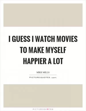 I guess I watch movies to make myself happier a lot Picture Quote #1