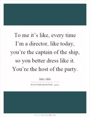 To me it’s like, every time I’m a director, like today, you’re the captain of the ship, so you better dress like it. You’re the host of the party Picture Quote #1