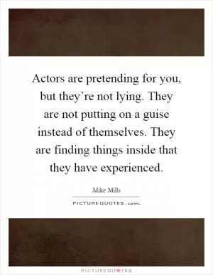 Actors are pretending for you, but they’re not lying. They are not putting on a guise instead of themselves. They are finding things inside that they have experienced Picture Quote #1