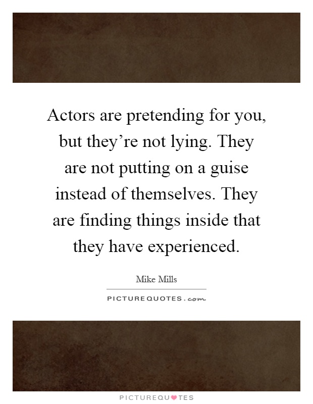 Actors are pretending for you, but they're not lying. They are not putting on a guise instead of themselves. They are finding things inside that they have experienced Picture Quote #1