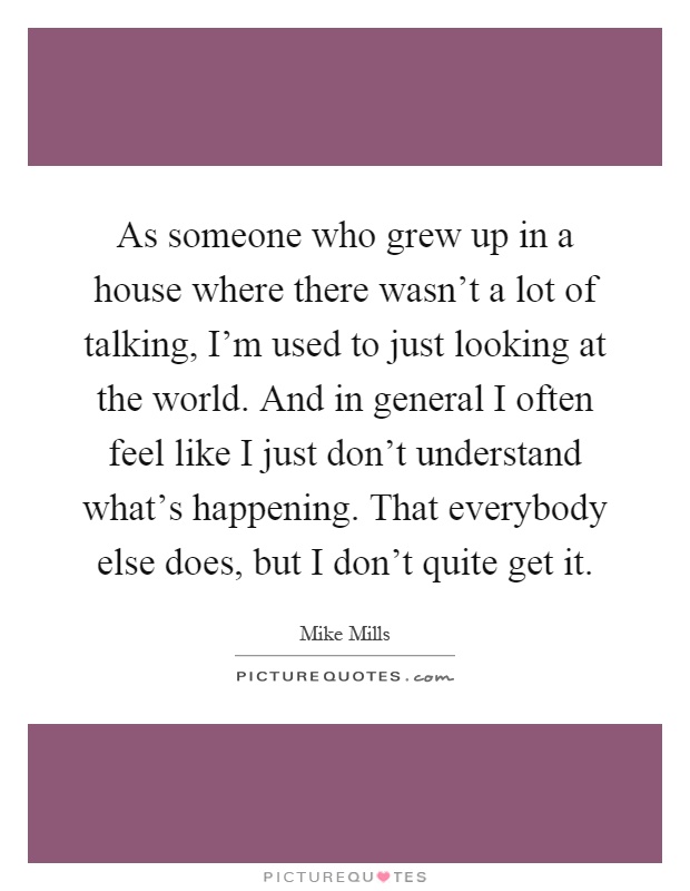 As someone who grew up in a house where there wasn't a lot of talking, I'm used to just looking at the world. And in general I often feel like I just don't understand what's happening. That everybody else does, but I don't quite get it Picture Quote #1