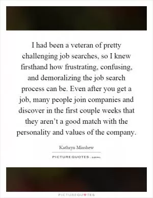 I had been a veteran of pretty challenging job searches, so I knew firsthand how frustrating, confusing, and demoralizing the job search process can be. Even after you get a job, many people join companies and discover in the first couple weeks that they aren’t a good match with the personality and values of the company Picture Quote #1