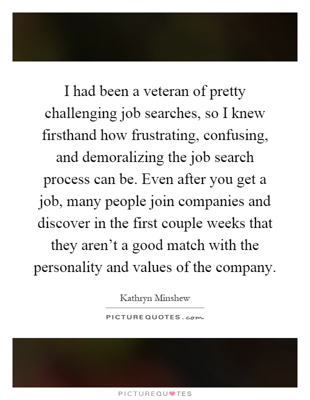 I had been a veteran of pretty challenging job searches, so I knew firsthand how frustrating, confusing, and demoralizing the job search process can be. Even after you get a job, many people join companies and discover in the first couple weeks that they aren't a good match with the personality and values of the company Picture Quote #1