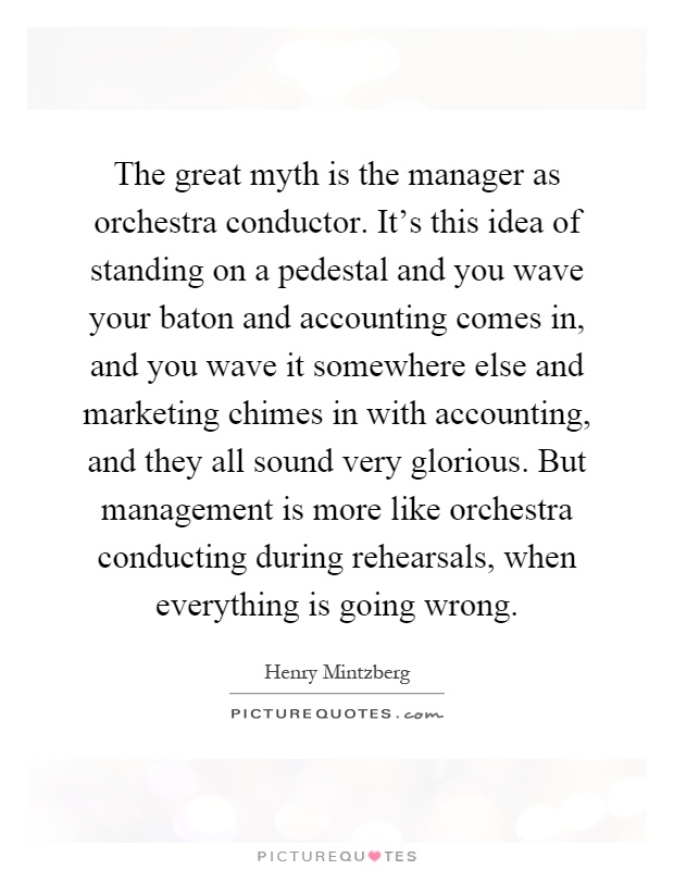 The great myth is the manager as orchestra conductor. It's this idea of standing on a pedestal and you wave your baton and accounting comes in, and you wave it somewhere else and marketing chimes in with accounting, and they all sound very glorious. But management is more like orchestra conducting during rehearsals, when everything is going wrong Picture Quote #1