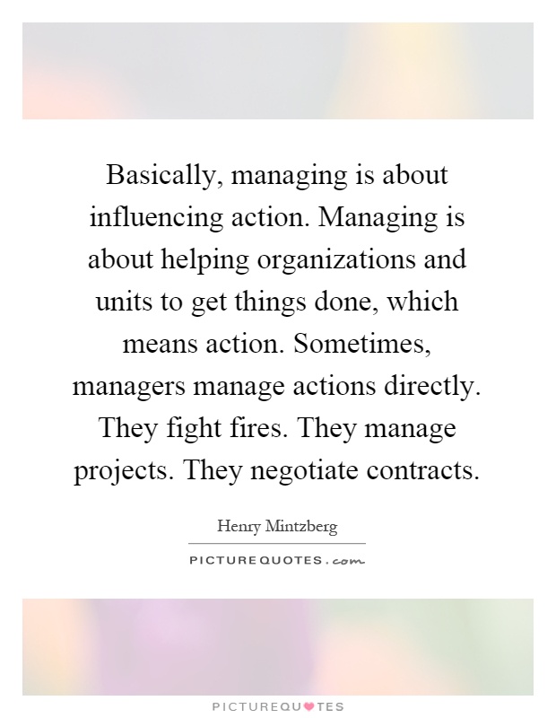 Basically, managing is about influencing action. Managing is about helping organizations and units to get things done, which means action. Sometimes, managers manage actions directly. They fight fires. They manage projects. They negotiate contracts Picture Quote #1