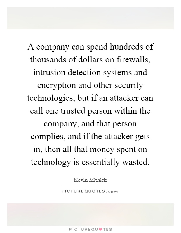 A company can spend hundreds of thousands of dollars on firewalls, intrusion detection systems and encryption and other security technologies, but if an attacker can call one trusted person within the company, and that person complies, and if the attacker gets in, then all that money spent on technology is essentially wasted Picture Quote #1