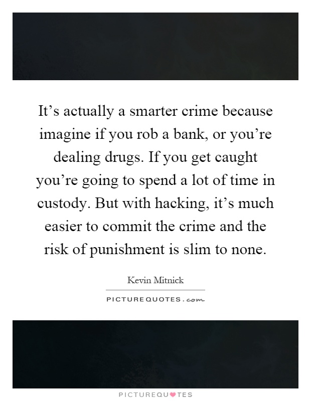 It's actually a smarter crime because imagine if you rob a bank, or you're dealing drugs. If you get caught you're going to spend a lot of time in custody. But with hacking, it's much easier to commit the crime and the risk of punishment is slim to none Picture Quote #1