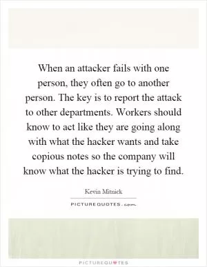 When an attacker fails with one person, they often go to another person. The key is to report the attack to other departments. Workers should know to act like they are going along with what the hacker wants and take copious notes so the company will know what the hacker is trying to find Picture Quote #1