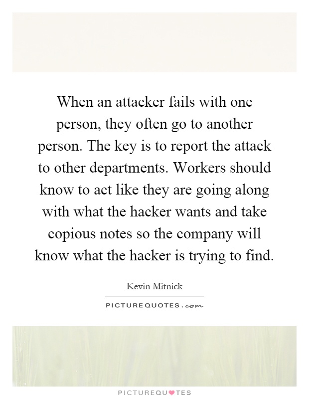 When an attacker fails with one person, they often go to another person. The key is to report the attack to other departments. Workers should know to act like they are going along with what the hacker wants and take copious notes so the company will know what the hacker is trying to find Picture Quote #1