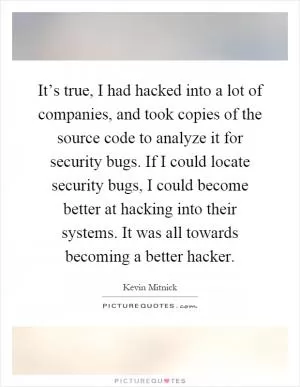 It’s true, I had hacked into a lot of companies, and took copies of the source code to analyze it for security bugs. If I could locate security bugs, I could become better at hacking into their systems. It was all towards becoming a better hacker Picture Quote #1