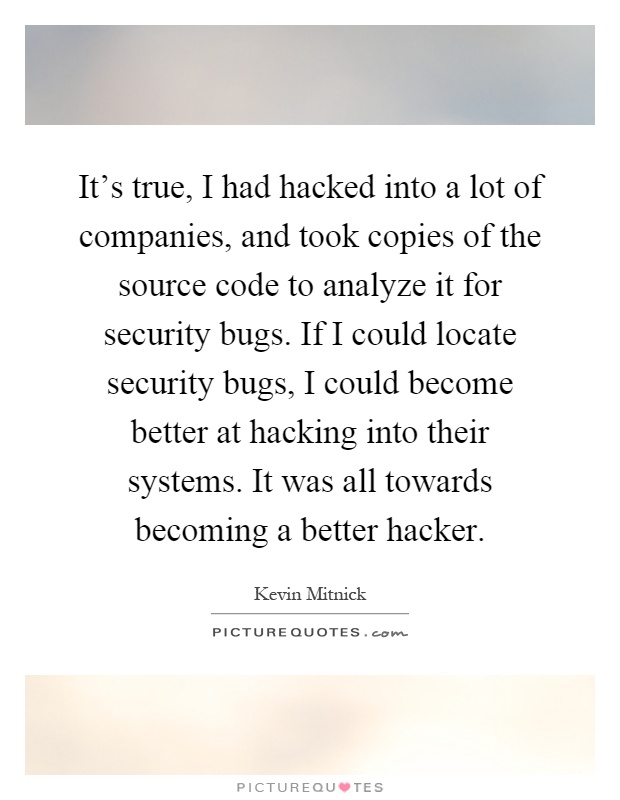 It's true, I had hacked into a lot of companies, and took copies of the source code to analyze it for security bugs. If I could locate security bugs, I could become better at hacking into their systems. It was all towards becoming a better hacker Picture Quote #1