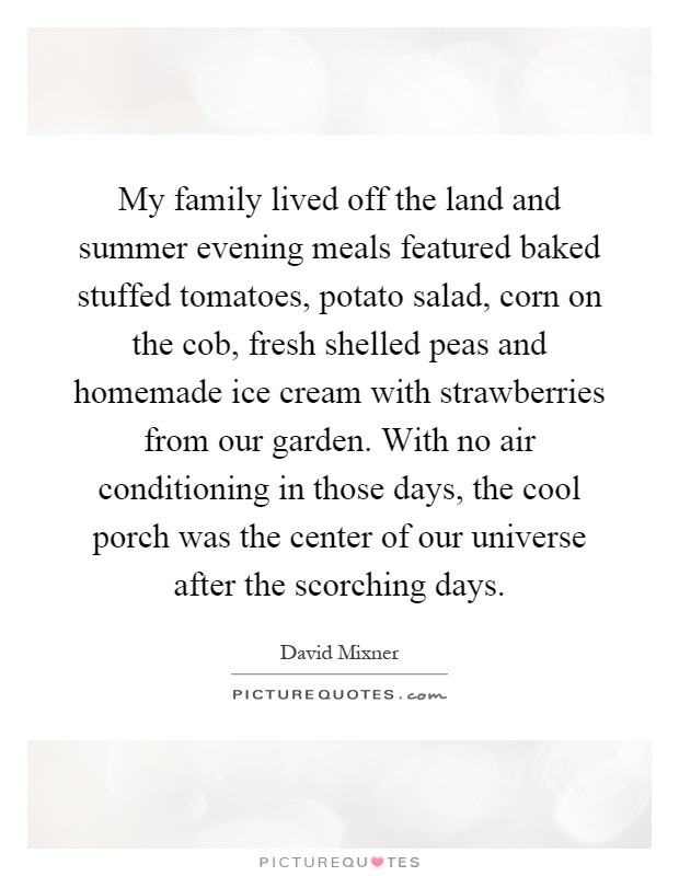 My family lived off the land and summer evening meals featured baked stuffed tomatoes, potato salad, corn on the cob, fresh shelled peas and homemade ice cream with strawberries from our garden. With no air conditioning in those days, the cool porch was the center of our universe after the scorching days Picture Quote #1