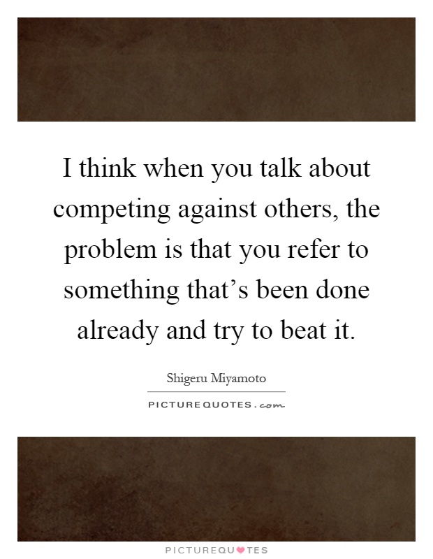 I think when you talk about competing against others, the problem is that you refer to something that's been done already and try to beat it Picture Quote #1