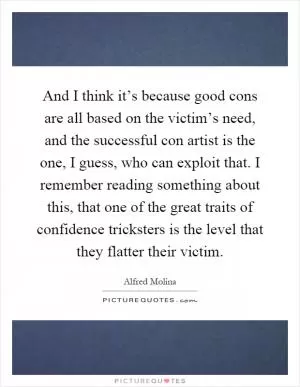 And I think it’s because good cons are all based on the victim’s need, and the successful con artist is the one, I guess, who can exploit that. I remember reading something about this, that one of the great traits of confidence tricksters is the level that they flatter their victim Picture Quote #1