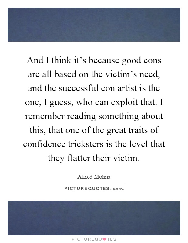 And I think it's because good cons are all based on the victim's need, and the successful con artist is the one, I guess, who can exploit that. I remember reading something about this, that one of the great traits of confidence tricksters is the level that they flatter their victim Picture Quote #1