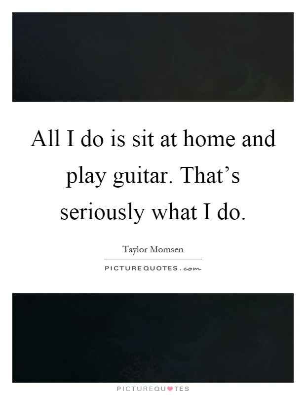 All I do is sit at home and play guitar. That's seriously what I do Picture Quote #1