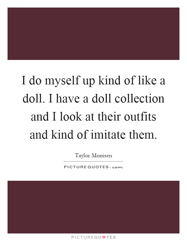 I do myself up kind of like a doll. I have a doll collection and I look at their outfits and kind of imitate them Picture Quote #1