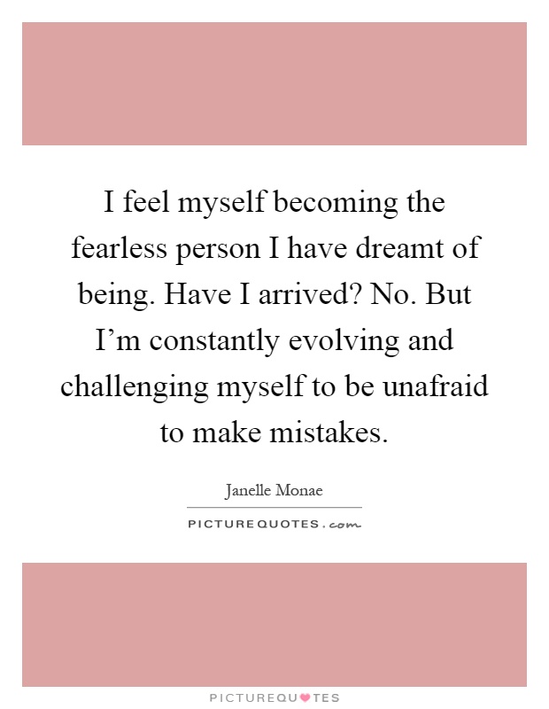 I feel myself becoming the fearless person I have dreamt of being. Have I arrived? No. But I'm constantly evolving and challenging myself to be unafraid to make mistakes Picture Quote #1