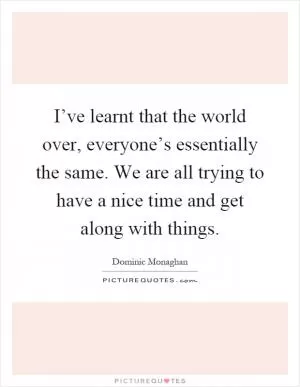 I’ve learnt that the world over, everyone’s essentially the same. We are all trying to have a nice time and get along with things Picture Quote #1