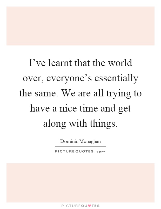 I've learnt that the world over, everyone's essentially the same. We are all trying to have a nice time and get along with things Picture Quote #1