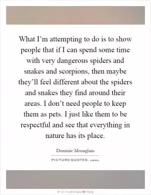 What I’m attempting to do is to show people that if I can spend some time with very dangerous spiders and snakes and scorpions, then maybe they’ll feel different about the spiders and snakes they find around their areas. I don’t need people to keep them as pets. I just like them to be respectful and see that everything in nature has its place Picture Quote #1
