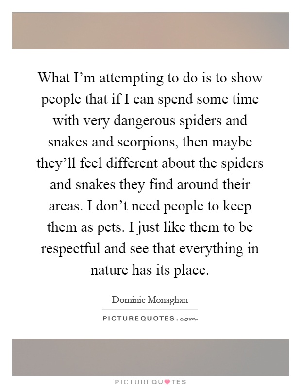 What I'm attempting to do is to show people that if I can spend some time with very dangerous spiders and snakes and scorpions, then maybe they'll feel different about the spiders and snakes they find around their areas. I don't need people to keep them as pets. I just like them to be respectful and see that everything in nature has its place Picture Quote #1