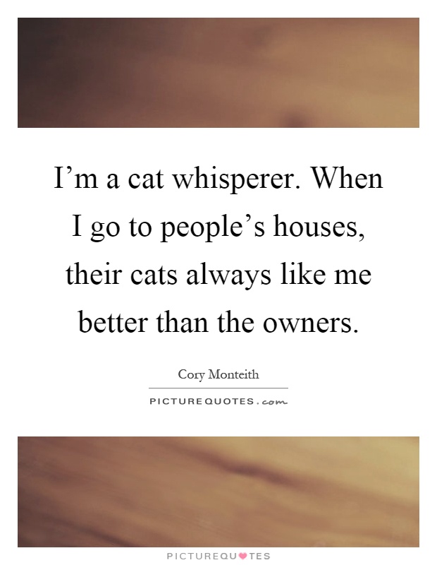 I'm a cat whisperer. When I go to people's houses, their cats always like me better than the owners Picture Quote #1