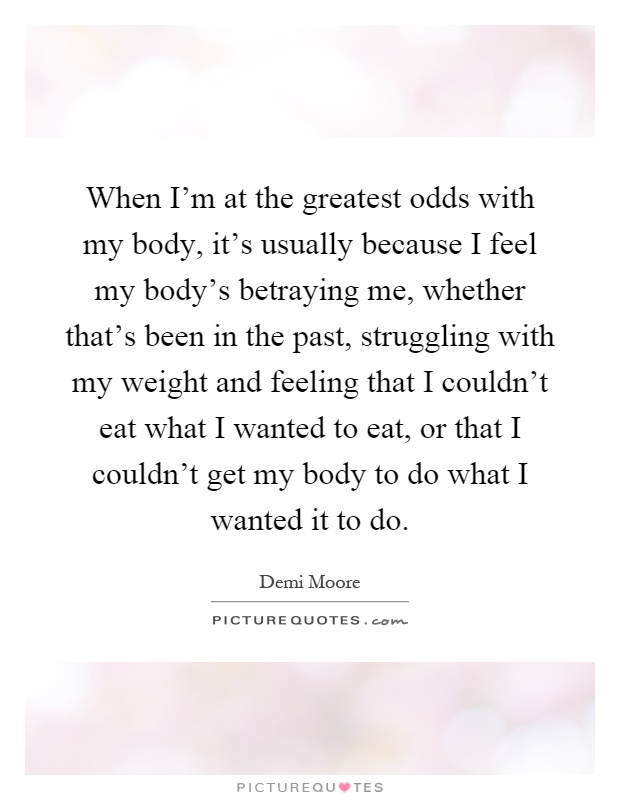 When I'm at the greatest odds with my body, it's usually because I feel my body's betraying me, whether that's been in the past, struggling with my weight and feeling that I couldn't eat what I wanted to eat, or that I couldn't get my body to do what I wanted it to do Picture Quote #1