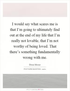 I would say what scares me is that I’m going to ultimately find out at the end of my life that I’m really not lovable, that I’m not worthy of being loved. That there’s something fundamentally wrong with me Picture Quote #1