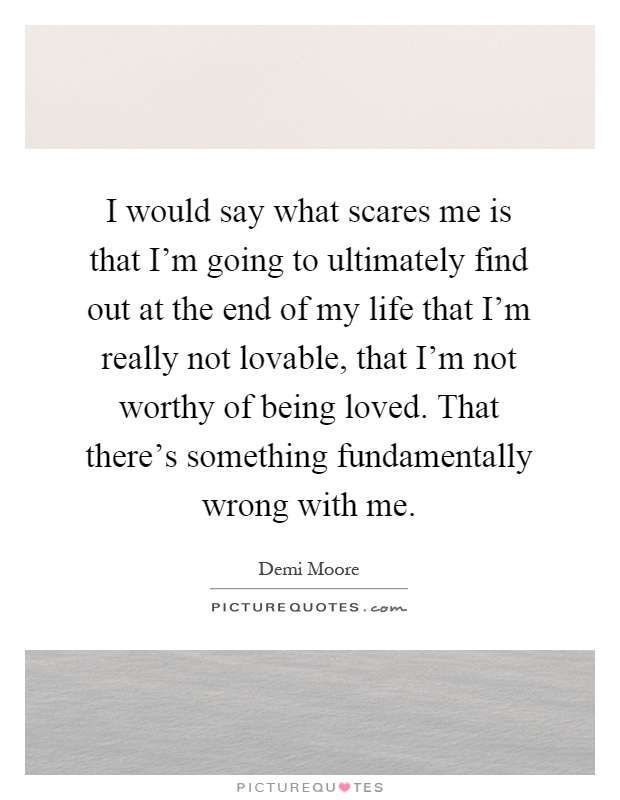 I would say what scares me is that I'm going to ultimately find out at the end of my life that I'm really not lovable, that I'm not worthy of being loved. That there's something fundamentally wrong with me Picture Quote #1