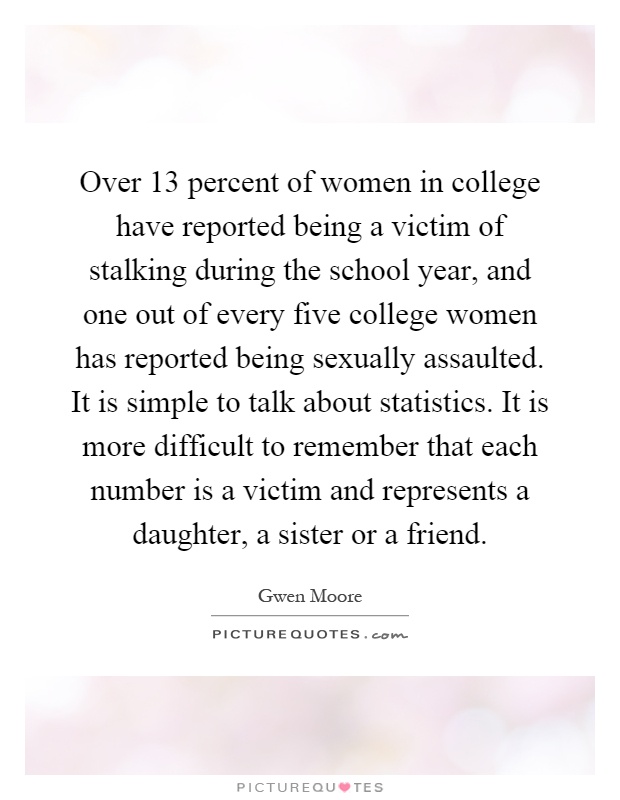 Over 13 percent of women in college have reported being a victim of stalking during the school year, and one out of every five college women has reported being sexually assaulted. It is simple to talk about statistics. It is more difficult to remember that each number is a victim and represents a daughter, a sister or a friend Picture Quote #1