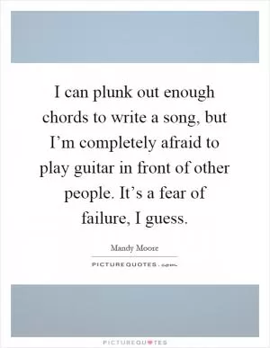 I can plunk out enough chords to write a song, but I’m completely afraid to play guitar in front of other people. It’s a fear of failure, I guess Picture Quote #1