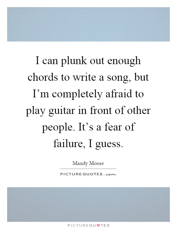 I can plunk out enough chords to write a song, but I'm completely afraid to play guitar in front of other people. It's a fear of failure, I guess Picture Quote #1