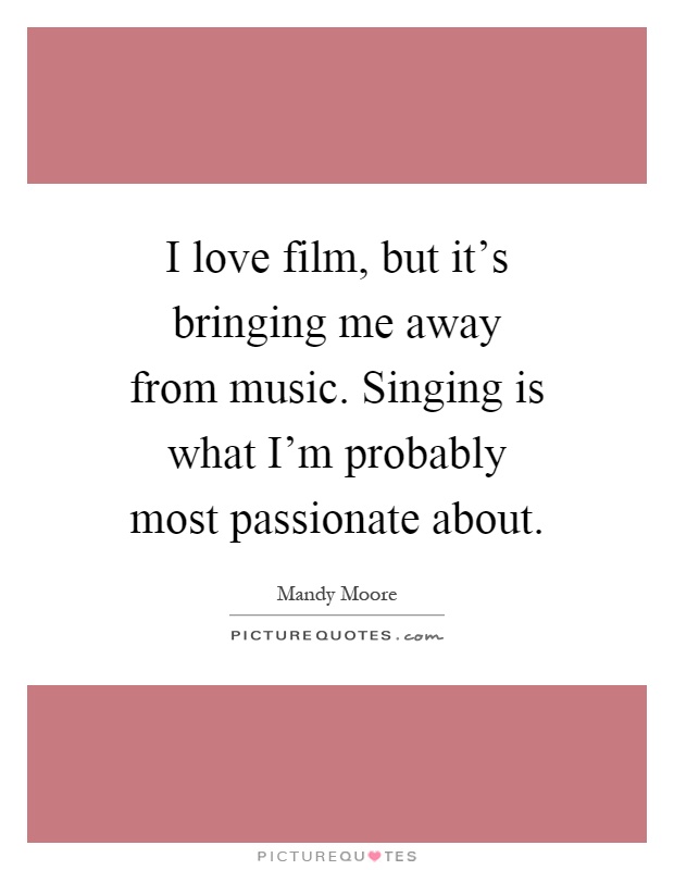 I love film, but it's bringing me away from music. Singing is what I'm probably most passionate about Picture Quote #1