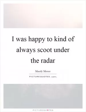 I was happy to kind of always scoot under the radar Picture Quote #1