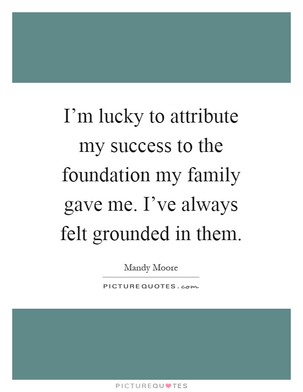 I'm lucky to attribute my success to the foundation my family gave me. I've always felt grounded in them Picture Quote #1