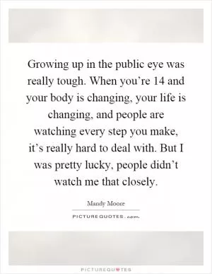 Growing up in the public eye was really tough. When you’re 14 and your body is changing, your life is changing, and people are watching every step you make, it’s really hard to deal with. But I was pretty lucky, people didn’t watch me that closely Picture Quote #1