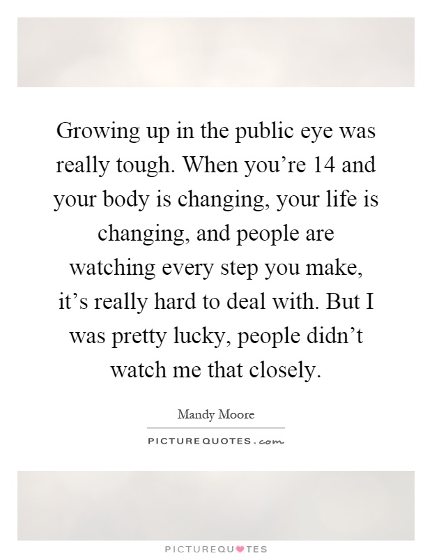 Growing up in the public eye was really tough. When you're 14 and your body is changing, your life is changing, and people are watching every step you make, it's really hard to deal with. But I was pretty lucky, people didn't watch me that closely Picture Quote #1
