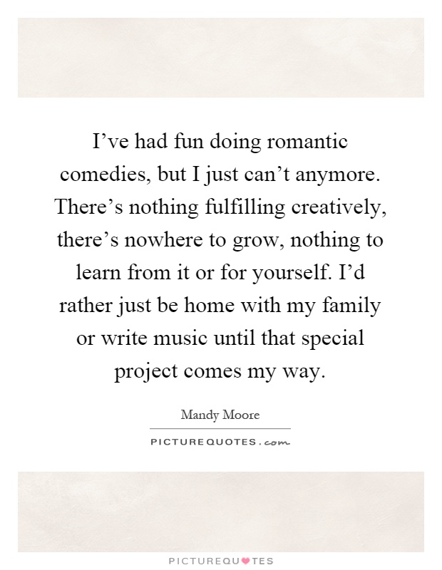 I've had fun doing romantic comedies, but I just can't anymore. There's nothing fulfilling creatively, there's nowhere to grow, nothing to learn from it or for yourself. I'd rather just be home with my family or write music until that special project comes my way Picture Quote #1